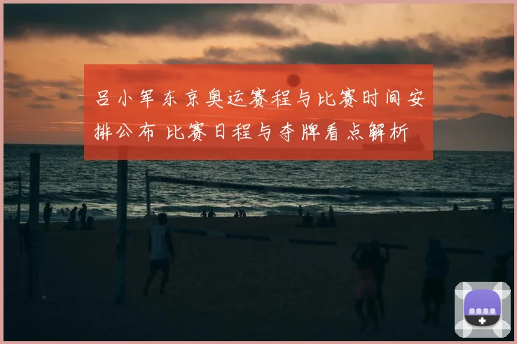 吕小军东京奥运赛程与比赛时间安排公布 比赛日程与夺牌看点解析
