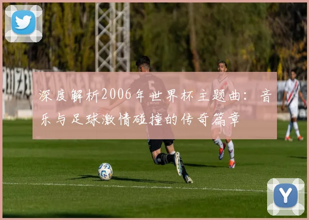 深度解析2006年世界杯主题曲：音乐与足球激情碰撞的传奇篇章