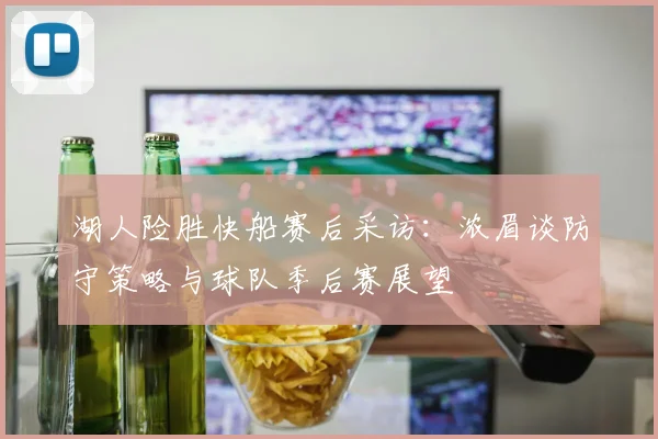 湖人险胜快船赛后采访：浓眉谈防守策略与球队季后赛展望