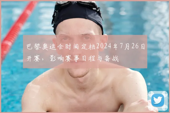 巴黎奥运会时间定档2024年7月26日开赛，影响赛事日程与备战