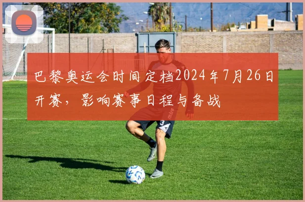 巴黎奥运会时间定档2024年7月26日开赛，影响赛事日程与备战